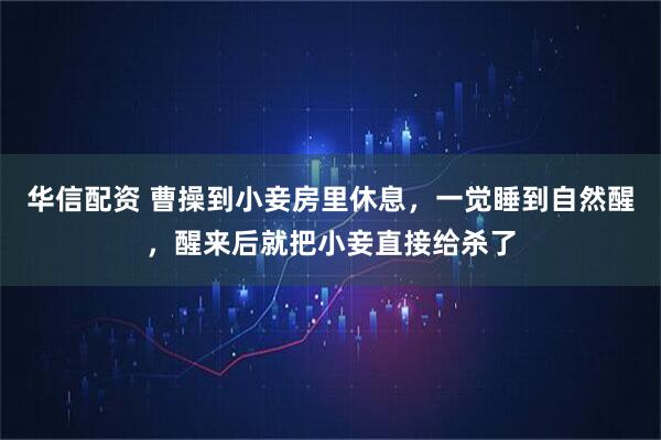 华信配资 曹操到小妾房里休息，一觉睡到自然醒，醒来后就把小妾直接给杀了