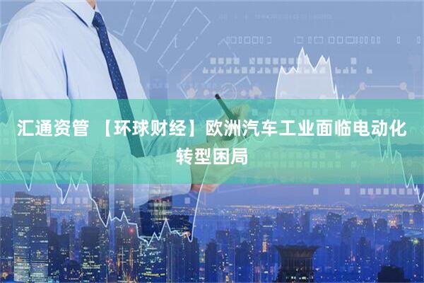 汇通资管 【环球财经】欧洲汽车工业面临电动化转型困局
