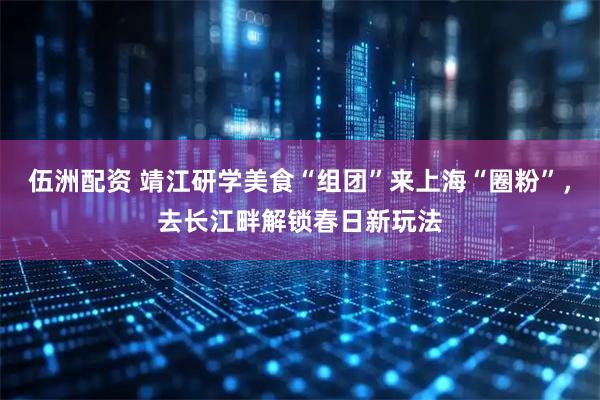 伍洲配资 靖江研学美食“组团”来上海“圈粉”，去长江畔解锁春日新玩法