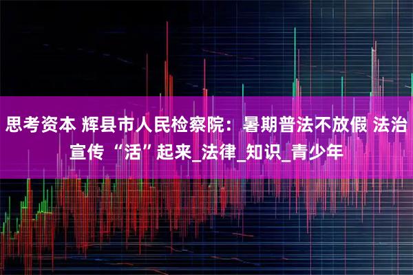 思考资本 辉县市人民检察院：暑期普法不放假 法治宣传 “活”起来_法律_知识_青少年