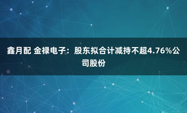 鑫月配 金禄电子：股东拟合计减持不超4.76%公司股份