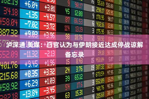 泸深通 美媒：白宫认为与伊朗接近达成停战谅解备忘录