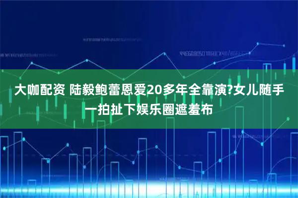 大咖配资 陆毅鲍蕾恩爱20多年全靠演?女儿随手一拍扯下娱乐圈遮羞布
