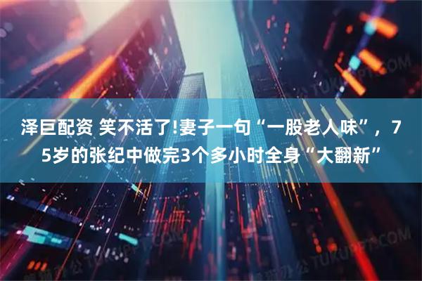 泽巨配资 笑不活了!妻子一句“一股老人味”，75岁的张纪中做完3个多小时全身“大翻新”