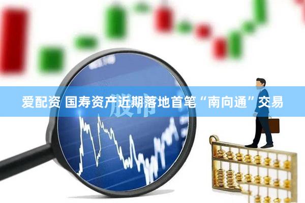 爱配资 国寿资产近期落地首笔“南向通”交易
