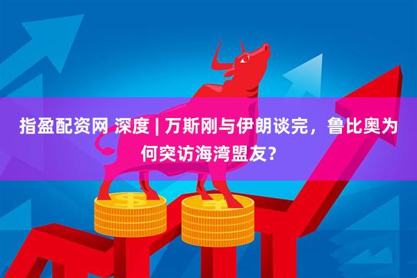 指盈配资网 深度 | 万斯刚与伊朗谈完，鲁比奥为何突访海湾盟友？