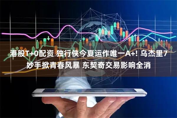 港股T+0配资 独行侠今夏运作唯一A+! 乌杰里7妙手掀青春风暴 东契奇交易影响全消