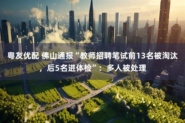 粤友优配 佛山通报“教师招聘笔试前13名被淘汰，后5名进体检”：多人被处理