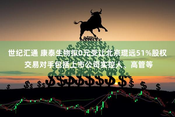 世纪汇通 康泰生物拟0元受让北京琨远51%股权 交易对手包括上市公司实控人、高管等
